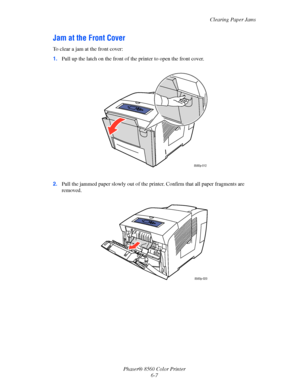 Page 131
Clearing Paper Jams
Phaser® 8560 Color Printer 6-7
Jam at the Front Cover
To clear a jam at the front cover:
1.Pull up the latch on the front of th e printer to open the front cover.
2. Pull the jammed paper slowly out of the prin ter. Confirm that all paper fragments are 
removed.
8560p-012
8560p-020
Downloaded From ManualsPrinter.com Manuals 