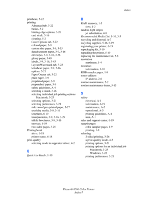 Page 157
Index
Phaser® 8560 Color Printer Index-7
printhead, 5-22
printing
Advanced tab, 3-22
basics, 3-2
binding edge options, 3-26
card stock, 3-16
cleaning, 5-2
Color Options tab, 3-22
colored paper, 3-9
custom size paper, 3-9, 3-55
duradocument paper, 3-9, 3-16
envelopes, 3-9, 3-16, 3-36
glossy paper, 3-49
labels, 3-9, 3-16, 3-43
Layout/Watermark tab, 3-22
letterhead paper, 3-9, 3-16
options, 3-21
Paper/Output tab, 3-22
plain paper, 3-9
preprinted paper, 3-9
prepunched paper, 3-9
safety guidelines, A-4...