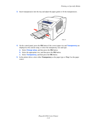 Page 61
Printing on Specialty Media
Phaser® 8560 Color Printer 3-31
3.
Insert transparencies into the tray and adjust  the paper guides to fit the transparencies. 
4. On the control panel, press the  OK button if the correct paper size and 
Transparency are 
displayed as the current setup, or se lect the transparency size and type:
a. Select 
Change setup, and then press the  OK button.
b. Select the appropriate size, and then press the  OK button.
c. Select 
Transparency, and then press the  OK button.
5. In...