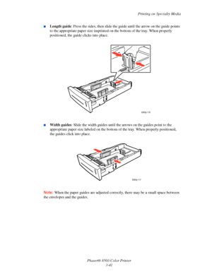 Page 71
Printing on Specialty Media
Phaser® 8560 Color Printer 3-41
■Length guide : Press the sides, then slide the gu ide until the arrow on the guide points 
to the appropriate paper size imprinted on  the bottom of the tray. When properly 
positioned, the guide clicks into place.
■Width guides : Slide the width guides until the a rrows on the guides point to the 
appropriate paper size labeled on the bottom  of the tray. When properly positioned, 
the guides click into place. 
Note:  When the paper guides...