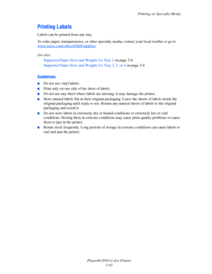 Page 73
Printing on Specialty Media
Phaser® 8560 Color Printer 3-43
Printing Labels
Labels can be printed from any tray. 
To order paper, transparencies, or other specia lty media, contact your local reseller or go to 
www.xerox.com/office/8560Psupplies
.
See also:  Supported Paper Sizes and Weights for Tray 1  on page 3-6
Supported Paper Sizes and Weights for Tray 2, 3, or 4  on page 3-8
Guidelines
■Do not use vinyl labels.
■Print only on one side of the sheet of labels.
■Do not use any sheet where labels are...