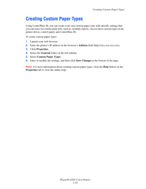 Page 89
Creating Custom Paper Types
Phaser® 8560 Color Printer 3-59
Creating Custom Paper Types
Using CentreWare IS, you can create your own cu stom paper type with specific settings that 
you can reuse for routine print jo bs, such as, monthly reports. Access these custom types in the 
printer driver, control panel, and CentreWare IS. 
To create custom paper types:
1. Launch your web browser.
2. Enter the printer’s IP address in the browser’s  Address field (http://xxx.xxx.xxx.xxx).
3. Click  Properties .
4....