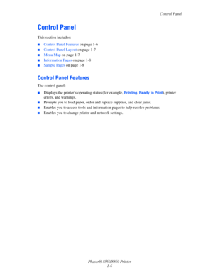 Page 11Control Panel
Phaser® 8560/8860 Printer
1-6
Control Panel
This section includes:
■Control Panel Features on page 1-6
■Control Panel Layout on page 1-7
■Menu Map on page 1-7
■Information Pages on page 1-8
■Sample Pages on page 1-8
Control Panel Features
The control panel:
■Displays the printer’s operating status (for example, Printing, Ready to Print), printer 
errors, and warnings.
■Prompts you to load paper, order and replace supplies, and clear jams.
■Enables you to access tools and information pages...