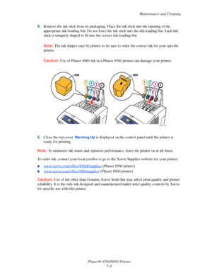 Page 112Maintenance and Cleaning
Phaser® 8560/8860 Printer
5-4 4.Remove the ink stick from its packaging. Place the ink stick into the opening of the 
appropriate ink-loading bin. Do not force the ink stick into the ink-loading bin. Each ink 
stick is uniquely shaped to fit into the correct ink-loading bin.
Note: The ink shapes vary by printer so be sure to order the correct ink for your specific 
printer.
Caution: Use of Phaser 8860 ink in a Phaser 8560 printer can damage your printer.
5.Close the top cover....