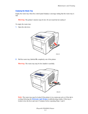 Page 113Maintenance and Cleaning
Phaser® 8560/8860 Printer
5-5
Emptying the Waste Tray
Empty the waste tray when the control panel displays a message stating that the waste tray is 
full. 
Warning: The printer’s interior may be hot. Do not touch the hot surfaces!
To empty the waste tray:
1.Open the side door.
2.Pull the waste tray (labeled B) completely out of the printer.
Warning: The waste tray may be hot; handle it carefully.
Note: The waste tray may be locked if the printer is in a warm-up cycle or if the...