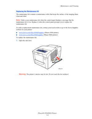 Page 116Maintenance and Cleaning
Phaser® 8560/8860 Printer
5-8
Replacing the Maintenance Kit
The maintenance kit contains a maintenance roller that keeps the surface of the imaging drum 
clean and oiled. 
Note: Order a new maintenance kit when the control panel displays a message that the 
maintenance kit is low. Replace it when the control panel prompts you to replace the 
maintenance kit.
To order a replacement maintenance kit, contact your local reseller or go to the Xerox Supplies 
website for your printer:...