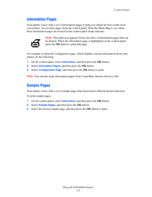 Page 13Control Panel
Phaser® 8560/8860 Printer
1-8
Information Pages
Your printer comes with a set of information pages to help you obtain the best results from 
your printer. Access these pages from the control panel. Print the Menu Map to see where 
these information pages are located in the control panel menu structure. 
For example, to print the Configuration page, which displays current information about your 
printer, do the following:
1.On the control panel, select 
Information, and then press the OK...