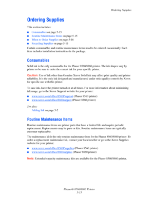 Page 123Ordering Supplies
Phaser® 8560/8860 Printer
5-15
Ordering Supplies
This section includes:
■Consumables on page 5-15
■Routine Maintenance Items on page 5-15
■When to Order Supplies on page 5-16
■Recycling Supplies on page 5-16
Certain consumables and routine maintenance items need to be ordered occasionally. Each 
item includes installation instructions in the package.
Consumables
Solid ink is the only consumable for the Phaser 8560/8860 printer. The ink shapes vary by 
printer so be sure to order the...