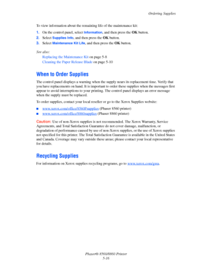 Page 124Ordering Supplies
Phaser® 8560/8860 Printer
5-16 To view information about the remaining life of the maintenance kit:
1.On the control panel, select 
Information, and then press the OK button.
2.Select 
Supplies Info, and then press the OK button.
3.Select 
Maintenance Kit Life, and then press the OK button.
See also: 
Replacing the Maintenance Kit on page 5-8
Cleaning the Paper Release Blade on page 5-10
When to Order Supplies
The control panel displays a warning when the supply nears its replacement...