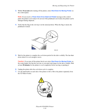Page 126Moving and Repacking the Printer
Phaser® 8560/8860 Printer
5-18 3.Within 10 seconds after turning off the printer, select 
Shut Down for Moving Printer on 
the control panel.
Note: If you receive a Power Down Error-Head not Parked message at the control 
panel, the printer is not ready to be moved. If the printhead is not locked, the printer can be 
damaged during shipment.
4.Verify that the flag in the exit tray is in the raised position. When the flag is raised, the 
printhead is locked.
5.Wait for the...