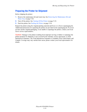 Page 127Moving and Repacking the Printer
Phaser® 8560/8860 Printer
5-19
Preparing the Printer for Shipment
Before shipping the printer:
1.Remove the maintenance kit and waste tray. See Removing the Maintenance Kit and 
Wa s t e  Tr a y  on page 5-20.
2.Turn off the printer. See Turning Off the Printer on page 5-22.
3.Pack the printer. See Packing the Printer on page 5-24.
Repack the printer using the original packing material and boxes or a Xerox repackaging kit. 
Additional instructions for repacking the...