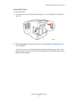 Page 130Moving and Repacking the Printer
Phaser® 8560/8860 Printer
5-22
Turning Off the Printer
To turn off the printer:
1.Press the power switch located under the interface cover on the right side of the printer to 
turn it off.
2.Within 10 seconds after turning off the printer, select 
Shut Down for Moving Printer on 
the control panel.
Caution: If you receive a Power Down Error-Head not Parked message at the control 
panel, the printer is not ready to be moved. If the printhead is not locked, the printer can...