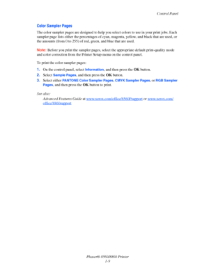 Page 14Control Panel
Phaser® 8560/8860 Printer
1-9
Color Sampler Pages
The color sampler pages are designed to help you select colors to use in your print jobs. Each 
sampler page lists either the percentages of cyan, magenta, yellow, and black that are used, or 
the amounts (from 0 to 255) of red, green, and blue that are used.
Note: Before you print the sampler pages, select the appropriate default print-quality mode 
and color correction from the Printer Setup menu on the control panel.
To print the color...