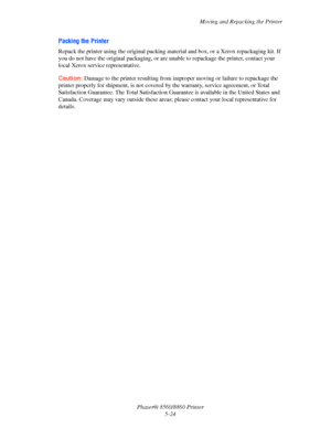 Page 132Moving and Repacking the Printer
Phaser® 8560/8860 Printer
5-24
Packing the Printer
Repack the printer using the original packing material and box, or a Xerox repackaging kit. If 
you do not have the original packaging, or are unable to repackage the printer, contact your 
local Xerox service representative. 
Caution: Damage to the printer resulting from improper moving or failure to repackage the 
printer properly for shipment, is not covered by the warranty, service agreement, or Total 
Satisfaction...