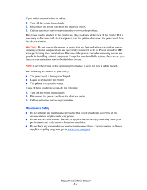 Page 154Phaser® 8560/8860 Printer
A-2 If you notice unusual noises or odors:
1.Turn off the printer immediately.
2.Disconnect the power cord from the electrical outlet. 
3.Call an authorized service representative to correct the problem.
The power cord is attached to the printer as a plug-in device at the back of the printer. If it is 
necessary to disconnect all electrical power from the printer, disconnect the power cord from 
the electrical outlet.
Warning: Do not remove the covers or guards that are fastened...