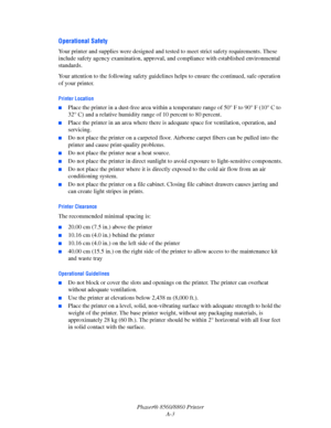 Page 155Phaser® 8560/8860 Printer
A-3
Operational Safety
Your printer and supplies were designed and tested to meet strict safety requirements. These 
include safety agency examination, approval, and compliance with established environmental 
standards.
Your attention to the following safety guidelines helps to ensure the continued, safe operation 
of your printer.
Printer Location
■Place the printer in a dust-free area within a temperature range of 50° F to 90° F (10° C to 
32° C) and a relative humidity range...