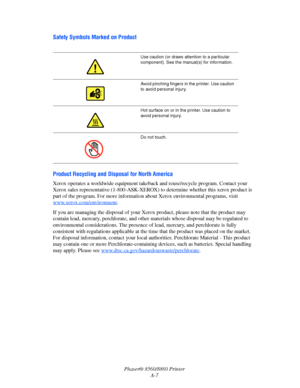 Page 159Phaser® 8560/8860 Printer
A-7
Safety Symbols Marked on Product
Product Recycling and Disposal for North America
Xerox operates a worldwide equipment takeback and reuse/recycle program. Contact your 
Xerox sales representative (1-800-ASK-XEROX) to determine whether this xerox product is 
part of the program. For more information about Xerox environmental programs, visit 
www.xerox.com/environment
.
If you are managing the disposal of your Xerox product, please note that the product may 
contain lead,...