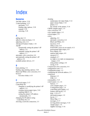 Page 160Phaser® 8560/8860 Printer
Index-1
Index
Numerics
2nd Side option, 3-29
2-sided printing, 3-27
automatic, 3-27
binding edge options, 3-28
manual, 3-29
selecting, 3-28
A
adding ink, 5-2
adhesive strip envelopes, 3-4
adjusting color, 4-4
Advanced Features Guide, 1-10
AutoIP
dynamically setting the printer’s IP 
address, 2-6
manually setting the printer’s IP 
address, 2-7
automatic color correction, 4-4
automatically setting the printer’s IP 
address, 2-6
available printer drivers, 2-9
B
basic printing, 3-2...