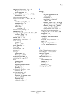 Page 163Index
Phaser® 8560/8860 Printer
Index-4 Macintosh OS X version 10.4, 2-12
Bonjour connection, 2-12
USB connection, 2-12
Macintosh OS X, version 10.3 and higher
printer driver, 2-11
maintenance and cleaning, 5-2
maintenance kit, 1-3, 4-9, 5-2, 5-15, 5-19, 
5-20
extended-capacity kits, 5-15
remaining life, 5-15
replacing, 5-8
wiper blade
cleaning, 5-12
manual 2-sided printing, 3-29
manual feed, 3-16
manually setting the printer’s IP address, 2-7
overrides AutoIP, 2-7
overrides DHCP, 2-7
margins, 3-6, 3-8,...