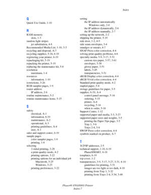 Page 166Index
Phaser® 8560/8860 Printer
Index-7
Q
Quick Use Guide, 1-10
R
RAM memory
slots, 1-3
random light stripes
jet substitution, 4-8
Recommended Media List, 1-10, 3-3
recycling and disposal, A-7
recycling supplies, 5-16, 6-19
registering your printer, 6-19
repackaging kit, 5-19
repacking the printer, 5-19
replacing the maintenance kit, 5-8
resolution
maximum, 1-4
resources
information, 1-10
restrictions, 3-26
RGB sampler pages, 1-9
router address
IP address, 2-6
routine maintenance, 5-2
routine maintenance...