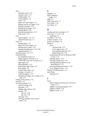 Page 167Index
Phaser® 8560/8860 Printer
Index-8 Tray 1
automatic mode, 3-15
dynamic mode, 3-15
loading paper, 3-9
media capacity, 3-9
mode, 3-15
paper sizes and weights, 3-6
printing custom size paper, 3-58
printing envelopes, 3-39
printing glossy paper, 3-52
printing labels, 3-46
printing transparencies, 3-32
static mode, 3-15
trays
media capacity, 3-9, 3-17
optional feeder trays, 1-2
Trays 2-4
loading paper, 3-17
paper sizes and weights, 3-8
printing glossy paper, 3-54
printing transparencies, 3-34, 3-48...