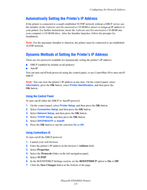 Page 23Configuring the Network Address
Phaser® 8560/8860 Printer
2-6
Automatically Setting the Printer’s IP Address
If the printer is connected to a small established TCP/IP network without a DHCP server, use 
the installer on the Software and Documentation CD-ROM to detect or assign an IP address to 
your printer. For further instructions, insert the Software and Documentation CD-ROM into 
your computer’s CD-ROM drive. After the Installer launches, follow the prompts for 
installation. 
Note: For the automatic...