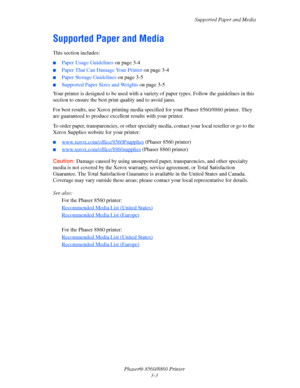 Page 39Supported Paper and Media
Phaser® 8560/8860 Printer
3-3
Supported Paper and Media
This section includes:
■Paper Usage Guidelines on page 3-4
■Paper That Can Damage Your Printer on page 3-4
■Paper Storage Guidelines on page 3-5
■Supported Paper Sizes and Weights on page 3-5
Your printer is designed to be used with a variety of paper types. Follow the guidelines in this 
section to ensure the best print quality and to avoid jams.
For best results, use Xerox printing media specified for your Phaser...