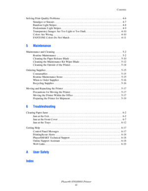 Page 5Contents
Phaser® 8560/8860 Printer
iii Solving Print-Quality Problems. . . . . . . . . . . . . . . . . . . . . . . . . . . . . . . . . . . . . . . . . . . . . . .  4-6
Smudges or Smears . . . . . . . . . . . . . . . . . . . . . . . . . . . . . . . . . . . . . . . . . . . . . . . . . . .  4-7
Random Light Stripes . . . . . . . . . . . . . . . . . . . . . . . . . . . . . . . . . . . . . . . . . . . . . . . . .  4-8
Predominate Light Stripes. . . . . . . . . . . . . . . . . . . . . . . . . . . . . . . . . ....