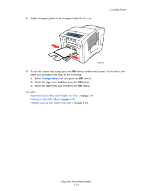 Page 50Loading Paper
Phaser® 8560/8860 Printer
3-14 4.Adjust the paper guides to fit the paper loaded in the tray.
5.To use the current tray setup, press the OK button on the control panel. If you load a new 
paper size and type in the tray, do the following:
a.Select 
Change setup, and then press the OK button.
b.Select the paper size, and then press the OK button. 
c.Select the paper type, and then press the OK button. 
See also: 
Supported Paper Sizes and Weights for Tray 1 on page 3-6
Printing on Specialty...