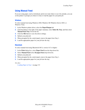 Page 52Loading Paper
Phaser® 8560/8860 Printer
3-16
Using Manual Feed
If you are using paper, such as letterhead, and do not want others to use it by mistake, you can 
set the printer to prompt you when it is time to load the paper for your print job.
Windows
To select manual feed using Windows 2000, Windows XP, Windows Server 2003, or 
Windows Vista:
1.In the Windows printer driver, select the Paper/Output tab.
2.Click the button to the right of the paper summary, select Select By Tray, and then select 
Manual...