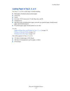 Page 53Loading Paper
Phaser® 8560/8860 Printer
3-17
Loading Paper in Tray 2, 3, or 4
Use Tray 2, 3, or 4 for a wide range of media including:
■Plain paper, letterhead, and pre-printed paper
■Card stock
■Labels
■Envelopes: #10 Commercial, C5 (side-flap only), and DL
■Transparencies 
■Specialty media (including photo paper, postcards, pre-punched paper, duradocument 
paper, and trifold brochures)
■Pre-printed paper (paper already printed on one side)
See also: 
Supported Paper Sizes and Weights for Tray 2, 3, or...