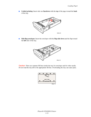 Page 55Loading Paper
Phaser® 8560/8860 Printer
3-19
■2-sided printing: Insert side one facedown with the top of the page toward the back 
of the tray.
■Side-flap envelopes: Insert the envelopes with the flap side down and the flap toward 
the left side of the tray.
Caution: There are separate fill lines inside the tray for envelopes and for other media. 
Do not load the tray above the appropriate fill line. Overloading the tray can cause jams.
8860p-093
8860p-109
8860p-113
Downloaded From ManualsPrinter.com...