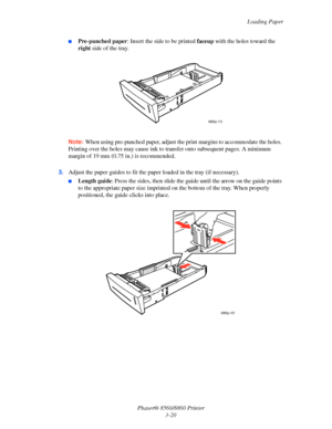 Page 56Loading Paper
Phaser® 8560/8860 Printer
3-20
■Pre-punched paper: Insert the side to be printed faceup with the holes toward the 
right side of the tray.
Note: When using pre-punched paper, adjust the print margins to accommodate the holes. 
Printing over the holes may cause ink to transfer onto subsequent pages. A minimum 
margin of 19 mm (0.75 in.) is recommended.
3.Adjust the paper guides to fit the paper loaded in the tray (if necessary).
■Length guide: Press the sides, then slide the guide until the...