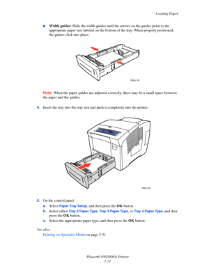 Page 57Loading Paper
Phaser® 8560/8860 Printer
3-21
■Width guides: Slide the width guides until the arrows on the guides point to the 
appropriate paper size labeled on the bottom of the tray. When properly positioned, 
the guides click into place.
Note: When the paper guides are adjusted correctly, there may be a small space between 
the paper and the guides.
4.Insert the tray into the tray slot and push it completely into the printer.
5.On the control panel:
a.Select 
Paper Tray Setup, and then press the OK...