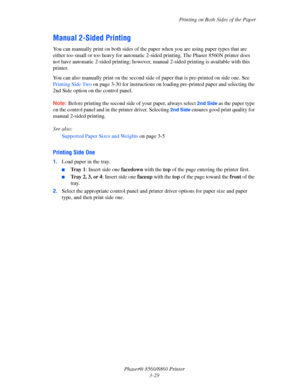 Page 65Printing on Both Sides of the Paper
Phaser® 8560/8860 Printer
3-29
Manual 2-Sided Printing
You can manually print on both sides of the paper when you are using paper types that are 
either too small or too heavy for automatic 2-sided printing. The Phaser 8560N printer does 
not have automatic 2-sided printing; however, manual 2-sided printing is available with this 
printer.
You can also manually print on the second side of paper that is pre-printed on side one. See 
Printing Side Two on page 3-30 for...