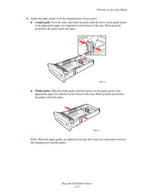 Page 72Printing on Specialty Media
Phaser® 8560/8860 Printer
3-36 3.Adjust the paper guides to fit the transparencies (if necessary).
■Length guide: Press the sides, then slide the guide until the arrow on the guide points 
to the appropriate paper size imprinted on the bottom of the tray. When properly 
positioned, the guide clicks into place.
■Width guides: Slide the width guides until the arrows on the guides point to the 
appropriate paper size labeled on the bottom of the tray. When properly positioned,...