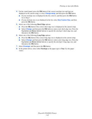 Page 77Printing on Specialty Media
Phaser® 8560/8860 Printer
3-41 4.On the control panel, press the OK button if the correct envelope size and type are 
displayed as the current setup, or select 
Change setup, and then press the OK button.
■If your envelope size is displayed in the list, select it, and then press the OK button. 
Go to Step 7.
■If your envelope size is not displayed in the list, select New Custom Size, and then 
press the OK button. 
5.Select one of the following Short Edge options:
■Press the...