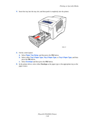 Page 80Printing on Specialty Media
Phaser® 8560/8860 Printer
3-44 4.Insert the tray into the tray slot, and then push it completely into the printer.
5.On the control panel:
a.Select 
Paper Tray Setup, and then press the OK button.
b.Select either 
Tr a y  2  P a p e r  Ty p e, Tr a y  3  P a p e r  Ty p e, or Tray 4 Paper Type, and then 
press the OK button.
c.Select 
Envelope and then press the OK button.
6.In the printer driver, select either Envelope as the paper type or the appropriate tray as the 
paper...