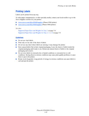 Page 81Printing on Specialty Media
Phaser® 8560/8860 Printer
3-45
Printing Labels
Labels can be printed from any tray. 
To order paper, transparencies, or other specialty media, contact your local reseller or go to the 
Xerox Supplies website for your printer:
■www.xerox.com/office/8560Psupplies (Phaser 8560 printer)
■www.xerox.com/office/8860supplies (Phaser 8860 printer)
See also: 
Supported Paper Sizes and Weights for Tray 1 on page 3-6
Supported Paper Sizes and Weights for Tray 2, 3, or 4 on page 3-8...