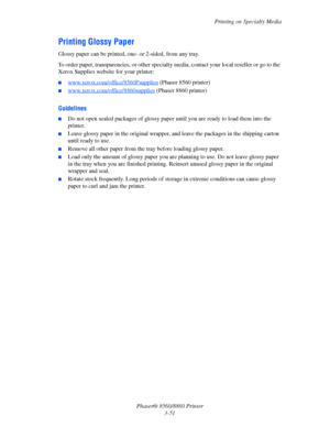 Page 87Printing on Specialty Media
Phaser® 8560/8860 Printer
3-51
Printing Glossy Paper
Glossy paper can be printed, one- or 2-sided, from any tray. 
To order paper, transparencies, or other specialty media, contact your local reseller or go to the 
Xerox Supplies website for your printer:
■www.xerox.com/office/8560Psupplies (Phaser 8560 printer)
■www.xerox.com/office/8860supplies (Phaser 8860 printer)
Guidelines
■Do not open sealed packages of glossy paper until you are ready to load them into the 
printer....