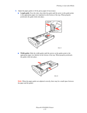 Page 91Printing on Specialty Media
Phaser® 8560/8860 Printer
3-55 3.Adjust the paper guides to fit the glossy paper (if necessary).
■Length guide: Press the sides, then slide the guide until the arrow on the guide points 
to the appropriate paper size imprinted on the bottom of the tray. When properly 
positioned, the guide clicks into place.
■Width guides: Slide the width guides until the arrows on the guides point to the 
appropriate paper size labeled on the bottom of the tray. When properly positioned, 
the...