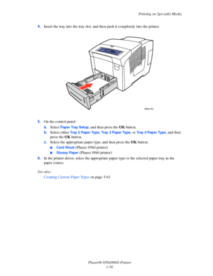 Page 92Printing on Specialty Media
Phaser® 8560/8860 Printer
3-56 4.Insert the tray into the tray slot, and then push it completely into the printer.
5.On the control panel:
a.Select 
Paper Tray Setup, and then press the OK button. 
b.Select either 
Tr a y  2  P a p e r  Ty p e, Tray 3 Paper Type, or Tr a y  4  Pa p e r  Ty p e, and then 
press the OK button.
c.Select the appropriate paper type, and then press the OK button:
■Card Stock (Phaser 8560 printer)
■Glossy Paper (Phaser 8860 printer)
6.In the printer...