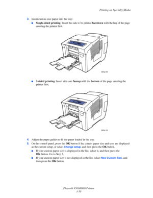 Page 95Printing on Specialty Media
Phaser® 8560/8860 Printer
3-59 3.Insert custom size paper into the tray:
■Single-sided printing: Insert the side to be printed facedown with the top of the page 
entering the printer first.
■2-sided printing: Insert side one faceup with the bottom of the page entering the 
printer first.
4.Adjust the paper guides to fit the paper loaded in the tray.
5.On the control panel, press the OK button if the correct paper size and type are displayed 
as the current setup, or select...