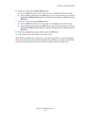 Page 96Printing on Specialty Media
Phaser® 8560/8860 Printer
3-60 6.Select one of the following Short Edge options:
■Press the OK button if the correct short edge size is displayed as the current setup.
■Select Change, and then press the OK button to enter a new short edge size. Press the 
Up Arrow and Down Arrow buttons to specify the short edge size, and then press the 
OK button.
7.Select one of the following Long Edge options:
■Press the OK button if the correct long edge size is displayed as the current...