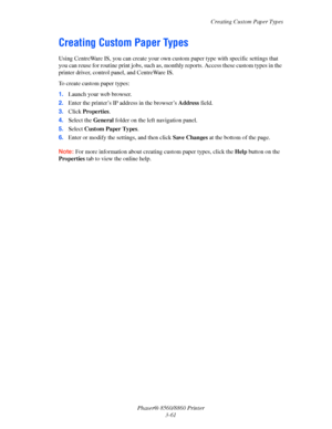 Page 97Creating Custom Paper Types
Phaser® 8560/8860 Printer
3-61
Creating Custom Paper Types
Using CentreWare IS, you can create your own custom paper type with specific settings that 
you can reuse for routine print jobs, such as, monthly reports. Access these custom types in the 
printer driver, control panel, and CentreWare IS. 
To create custom paper types:
1.Launch your web browser.
2.Enter the printer’s IP address in the browser’s Address field.
3.Click Properties.
4.Select the General folder on the left...