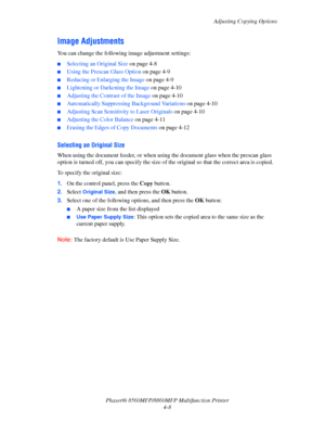 Page 105
Adjusting Copying Options
Phaser® 8560MFP/8860M FP Multifunction Printer
4-8
Image Adjustments
You can change the following  image adjustment settings:
■Selecting an Original Size on page 4-8
■Using the Prescan Glass Option  on page 4-9
■Reducing or Enlarging the Image  on page 4-9
■Lightening or Darkening the Image  on page 4-10
■Adjusting the Contrast of the Image  on page 4-10
■Automatically Suppressing Background Variations on page 4-10
■Adjusting Scan Sensitiv ity to Laser Originals on page 4-10...