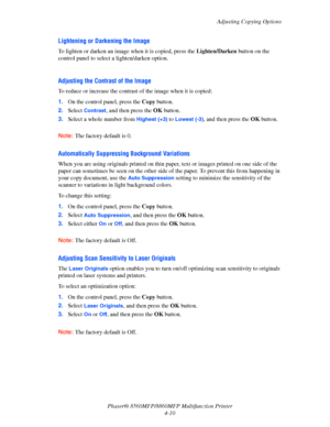 Page 107
Adjusting Copying Options
Phaser® 8560MFP/8860M FP Multifunction Printer
4-10
Lightening or Darkening the Image
To lighten or darken an image when it is copied, press the  Lighten/Darken button on the 
control panel to select a lighten/darken option.
 
Adjusting the Contrast of the Image
To reduce or increase the contrast of the image when it is copied:
1. On the control panel, press the  Copy button.
2. Select 
Contrast, and then press the  OK button.
3. Select a whole number from 
Highest (+3) to...