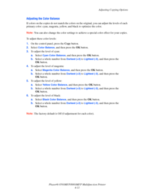 Page 108
Adjusting Copying Options
Phaser® 8560MFP/8860M FP Multifunction Printer
4-11
Adjusting the Color Balance
If colors on the copies do not ma tch the colors on the original, you can adjust the levels of each 
primary color: cyan, magenta, yell ow, and black to optimize the color.
Note: You can also change the color settings to achie ve a special color effect for your copies.
To adjust these color levels:
1.On the control panel, press the  Copy button.
2. Select 
Color Balance, and then press the  OK...
