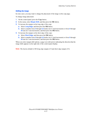 Page 112
Adjusting Copying Options
Phaser® 8560MFP/8860M FP Multifunction Printer
4-15
Shifting the Image
In some cases, you may want to change th e placement of the image on the copy page.
To change image placement:
1. On the control panel, press the  Copy button.
2. In the menu, select 
Margin Shift, and then press the  OK button. 
3. To increase the margin on  the long edge of the copy:
a. Select 
Long Edge, and then press the  OK button.
b. Select a number from 
0 through 2.0 inches (in 0.1 inch increments)...