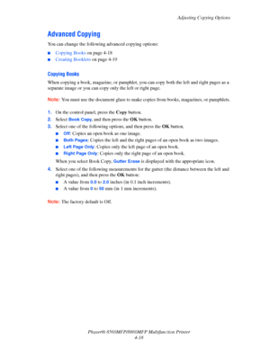 Page 115
Adjusting Copying Options
Phaser® 8560MFP/8860M FP Multifunction Printer
4-18
Advanced Copying
You can change the following  advanced copying options:
■Copying Books on page 4-18
■Creating Booklets  on page 4-19
Copying Books
When copying a book, magazine, or pamphlet, you  can copy both the left and right pages as a 
separate image or you can copy only the left or right page.
Note: You must use the document glass to make co pies from books, magazines, or pamphlets.
 1.On the control panel, press the...